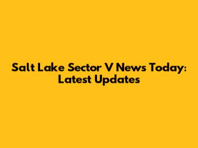 Salt Lake Sector V News Today: Latest Updates