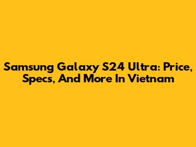 Samsung Galaxy S24 Ultra: Price, Specs, And More In Vietnam
