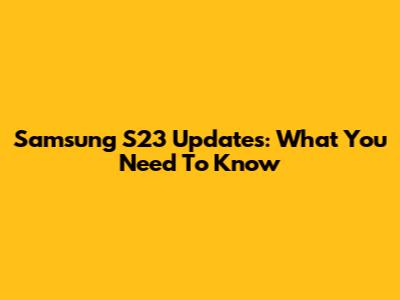 Samsung S23 Updates: What You Need To Know