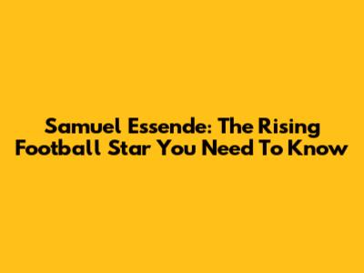 Samuel Essende: The Rising Football Star You Need To Know