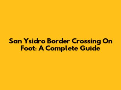 San Ysidro Border Crossing On Foot: A Complete Guide