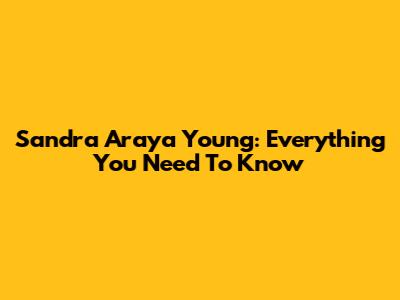 Sandra Araya Young: Everything You Need To Know