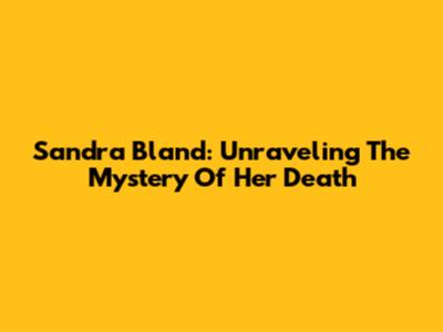 Sandra Bland: Unraveling The Mystery Of Her Death