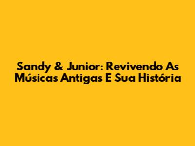 Sandy & Junior: Revivendo As Músicas Antigas E Sua História