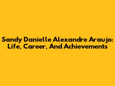 Sandy Danielle Alexandre Araujo: Life, Career, And Achievements
