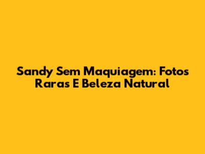 Sandy Sem Maquiagem: Fotos Raras E Beleza Natural