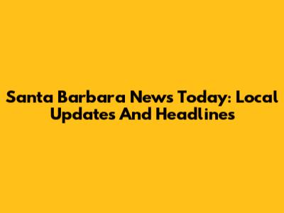 Santa Barbara News Today: Local Updates And Headlines