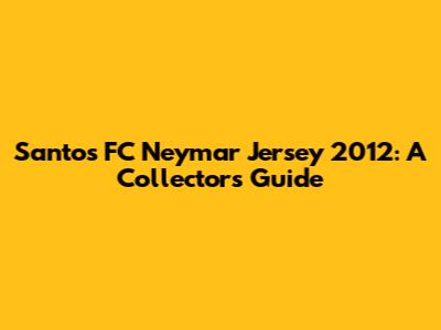Santos FC Neymar Jersey 2012: A Collector's Guide