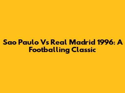 Sao Paulo Vs Real Madrid 1996: A Footballing Classic