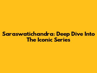 Saraswatichandra: Deep Dive Into The Iconic Series