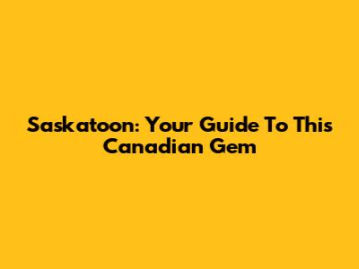 Saskatoon: Your Guide To This Canadian Gem