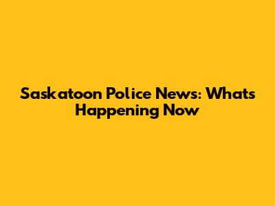 Saskatoon Police News: What's Happening Now