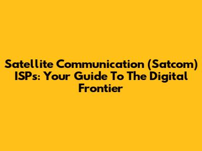 Satellite Communication (Satcom) ISPs: Your Guide To The Digital Frontier