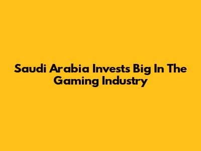 Saudi Arabia Invests Big In The Gaming Industry