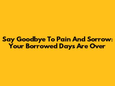 Say Goodbye To Pain And Sorrow: Your Borrowed Days Are Over