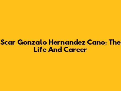 Scar Gonzalo Hernandez Cano: The Life And Career