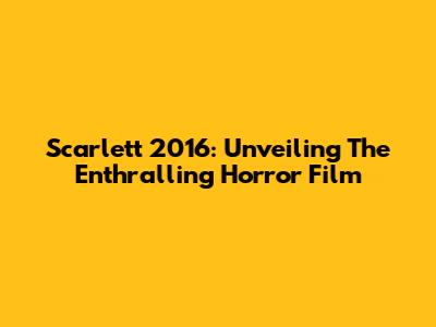 Scarlett 2016: Unveiling The Enthralling Horror Film