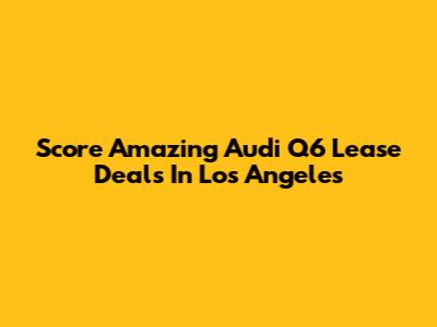 Score Amazing Audi Q6 Lease Deals In Los Angeles