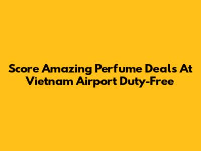 Score Amazing Perfume Deals At Vietnam Airport Duty-Free