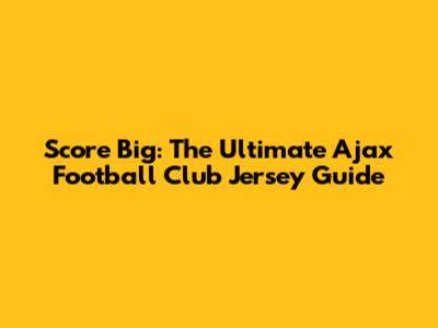 Score Big: The Ultimate Ajax Football Club Jersey Guide