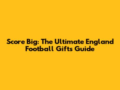 Score Big: The Ultimate England Football Gifts Guide