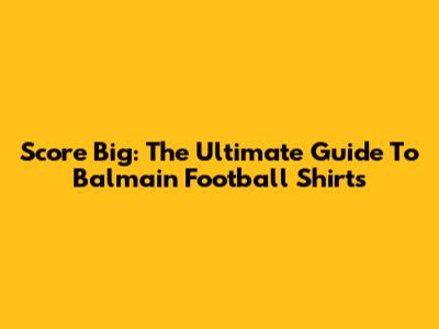 Score Big: The Ultimate Guide To Balmain Football Shirts