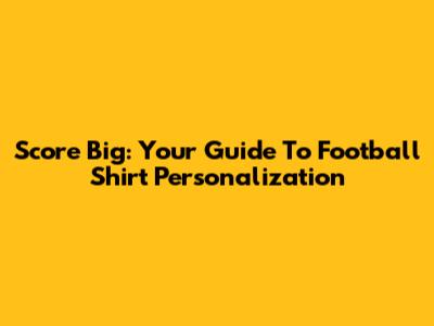 Score Big: Your Guide To Football Shirt Personalization