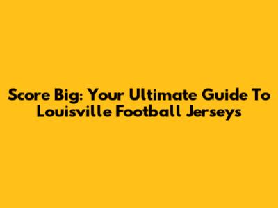 Score Big: Your Ultimate Guide To Louisville Football Jerseys