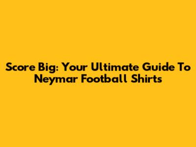 Score Big: Your Ultimate Guide To Neymar Football Shirts