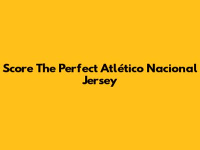Score The Perfect Atlético Nacional Jersey