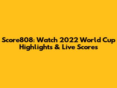 Score808: Watch 2022 World Cup Highlights & Live Scores