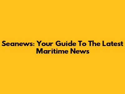 Seanews: Your Guide To The Latest Maritime News