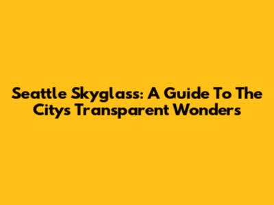 Seattle Skyglass: A Guide To The City's Transparent Wonders