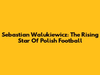 Sebastian Walukiewicz: The Rising Star Of Polish Football