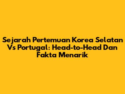 Sejarah Pertemuan Korea Selatan Vs Portugal: Head-to-Head Dan Fakta Menarik