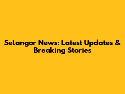 Selangor News: Latest Updates & Breaking Stories
