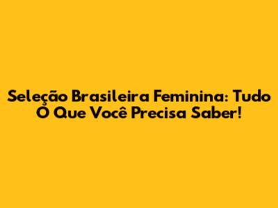 Seleção Brasileira Feminina: Tudo O Que Você Precisa Saber!