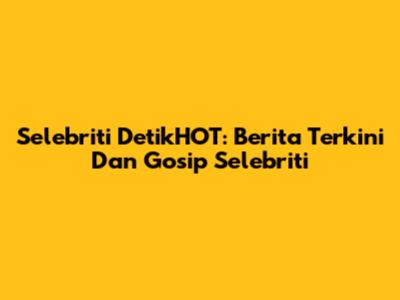 Selebriti DetikHOT: Berita Terkini Dan Gosip Selebriti