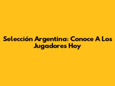 Selección Argentina: Conoce A Los Jugadores Hoy