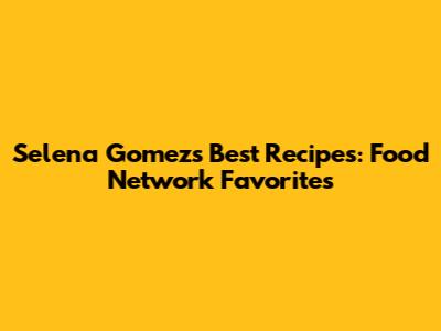 Selena Gomez's Best Recipes: Food Network Favorites