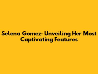 Selena Gomez: Unveiling Her Most Captivating Features