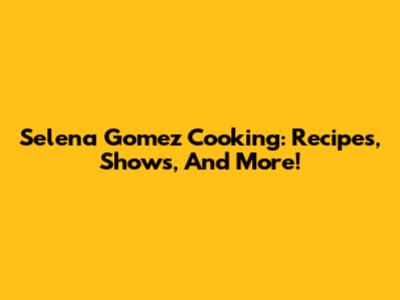 Selena Gomez Cooking: Recipes, Shows, And More!