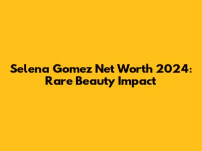 Selena Gomez Net Worth 2024: Rare Beauty Impact