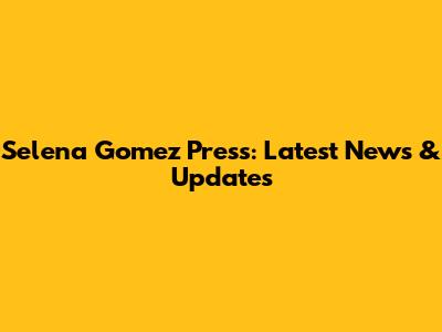 Selena Gomez Press: Latest News & Updates
