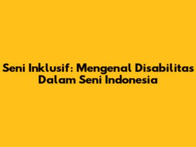 Seni Inklusif: Mengenal Disabilitas Dalam Seni Indonesia