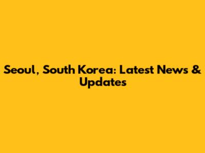 Seoul, South Korea: Latest News & Updates