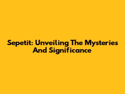 Sepetit: Unveiling The Mysteries And Significance