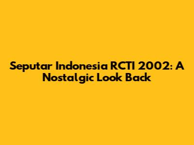 Seputar Indonesia RCTI 2002: A Nostalgic Look Back