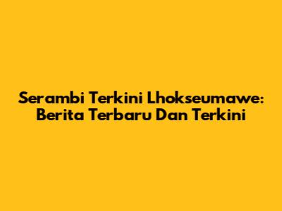 Serambi Terkini Lhokseumawe: Berita Terbaru Dan Terkini