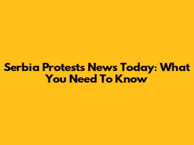 Serbia Protests News Today: What You Need To Know
